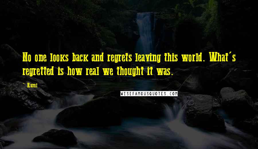 Rumi Quotes: No one looks back and regrets leaving this world. What's regretted is how real we thought it was.