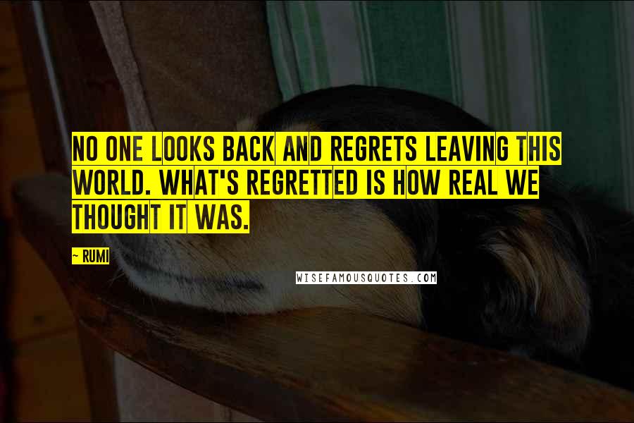 Rumi Quotes: No one looks back and regrets leaving this world. What's regretted is how real we thought it was.