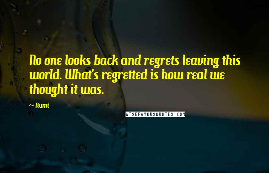 Rumi Quotes: No one looks back and regrets leaving this world. What's regretted is how real we thought it was.