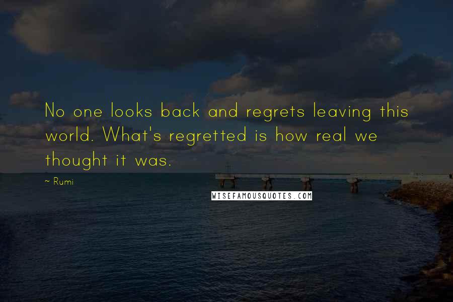Rumi Quotes: No one looks back and regrets leaving this world. What's regretted is how real we thought it was.