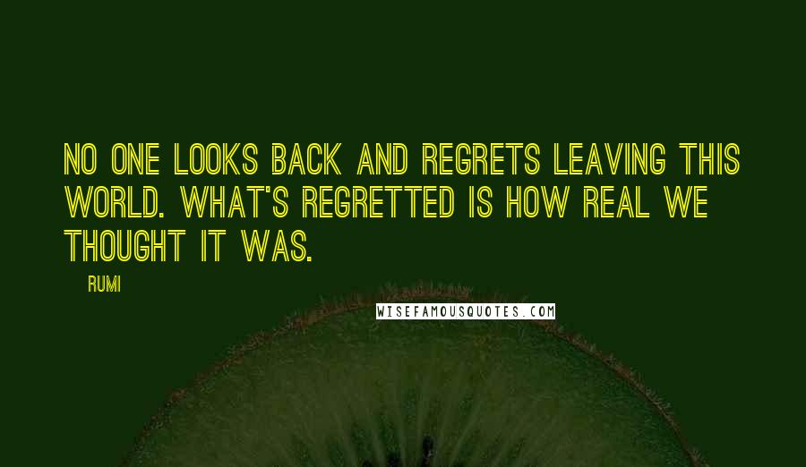 Rumi Quotes: No one looks back and regrets leaving this world. What's regretted is how real we thought it was.