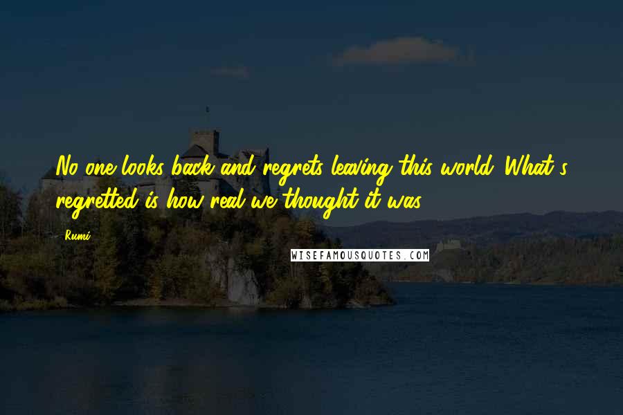 Rumi Quotes: No one looks back and regrets leaving this world. What's regretted is how real we thought it was.