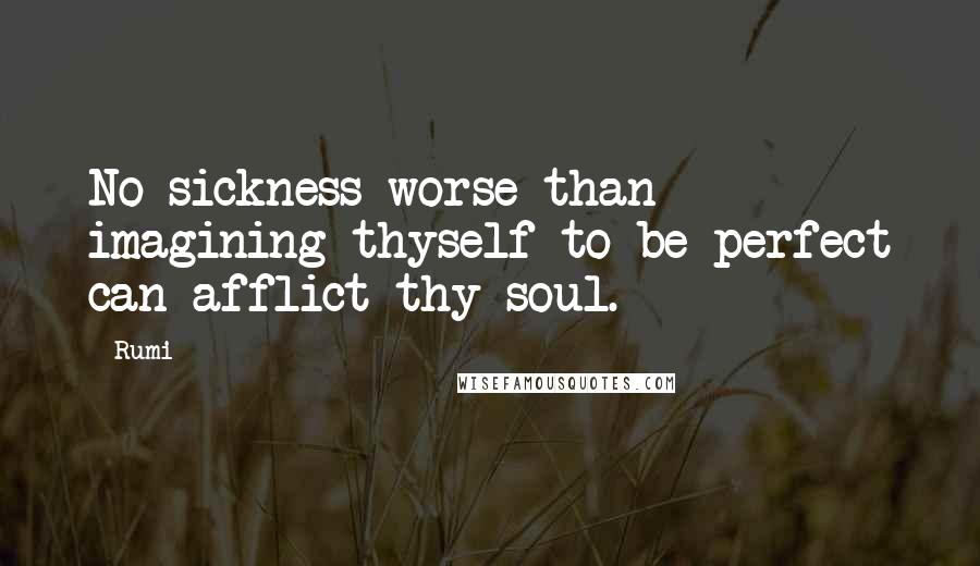 Rumi Quotes: No sickness worse than imagining thyself to be perfect can afflict thy soul.