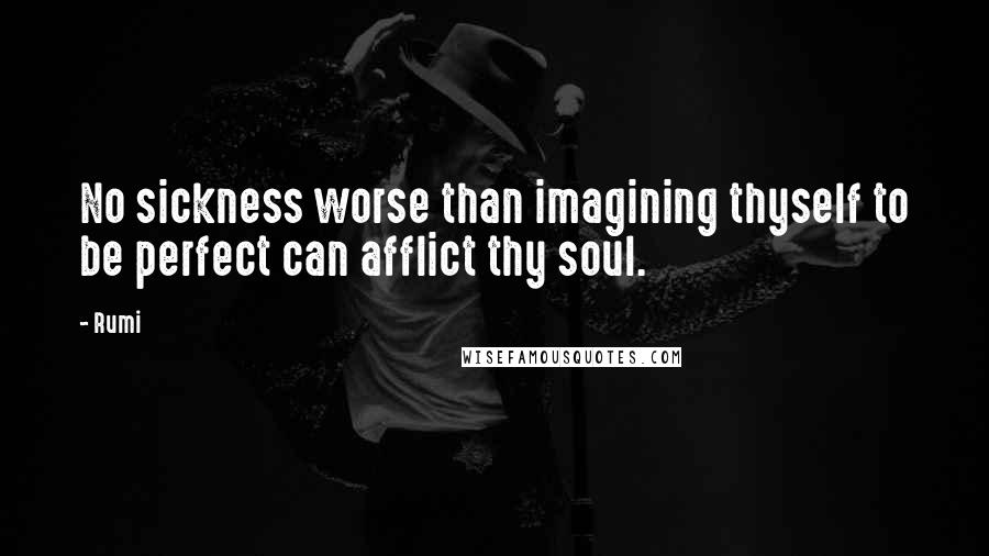 Rumi Quotes: No sickness worse than imagining thyself to be perfect can afflict thy soul.