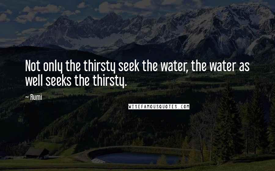 Rumi Quotes: Not only the thirsty seek the water, the water as well seeks the thirsty.