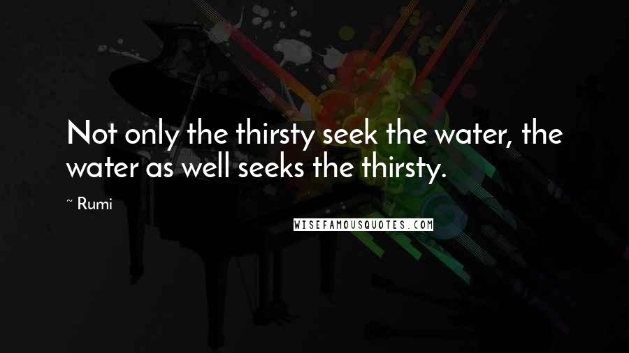 Rumi Quotes: Not only the thirsty seek the water, the water as well seeks the thirsty.