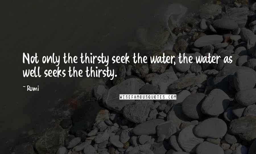 Rumi Quotes: Not only the thirsty seek the water, the water as well seeks the thirsty.