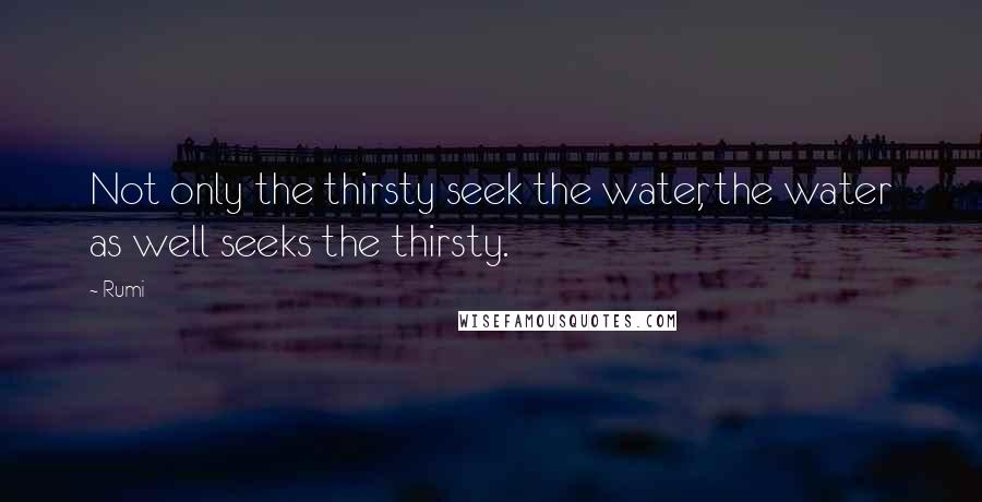 Rumi Quotes: Not only the thirsty seek the water, the water as well seeks the thirsty.