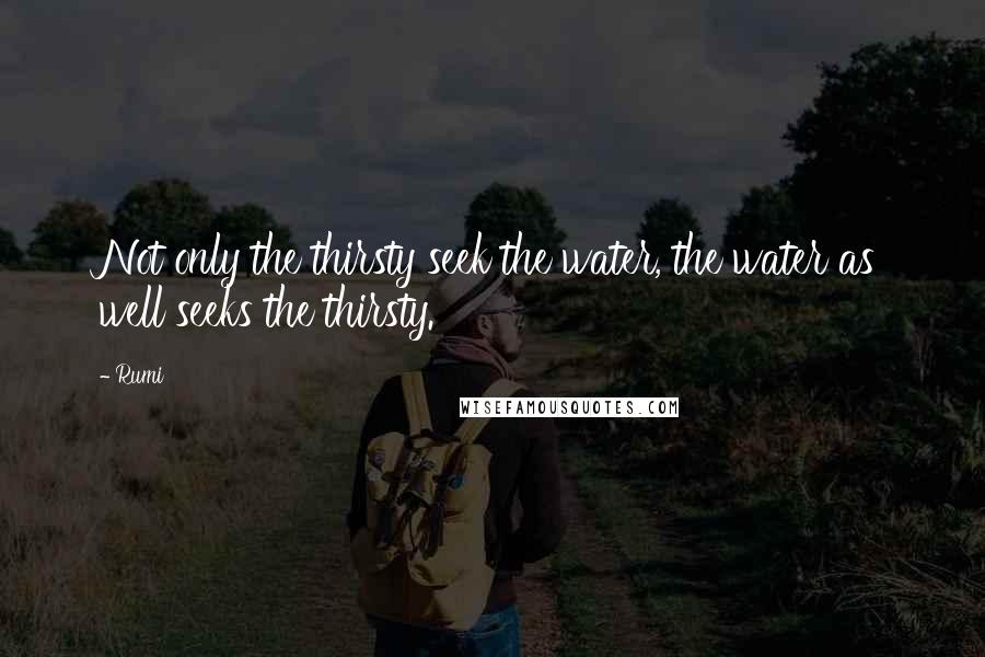 Rumi Quotes: Not only the thirsty seek the water, the water as well seeks the thirsty.