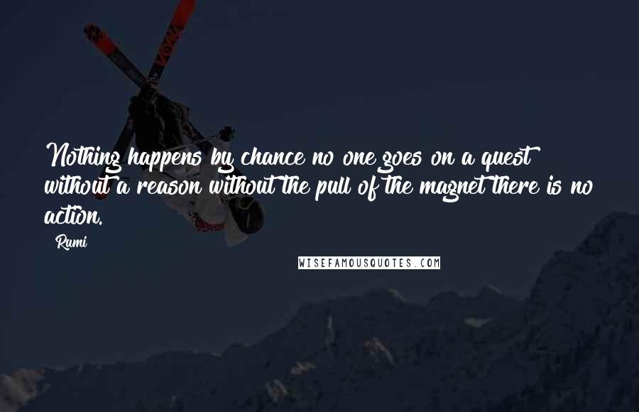 Rumi Quotes: Nothing happens by chance no one goes on a quest without a reason without the pull of the magnet there is no action.