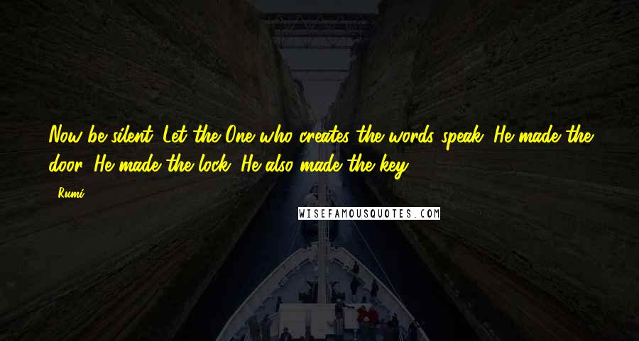 Rumi Quotes: Now be silent. Let the One who creates the words speak. He made the door. He made the lock. He also made the key.