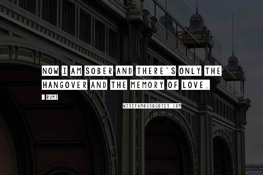Rumi Quotes: Now I am sober and there's only the hangover and the memory of love.
