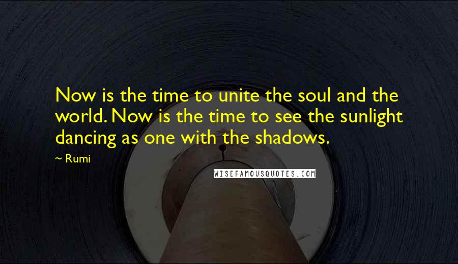 Rumi Quotes: Now is the time to unite the soul and the world. Now is the time to see the sunlight dancing as one with the shadows.