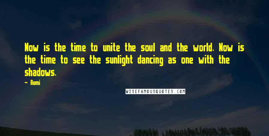 Rumi Quotes: Now is the time to unite the soul and the world. Now is the time to see the sunlight dancing as one with the shadows.