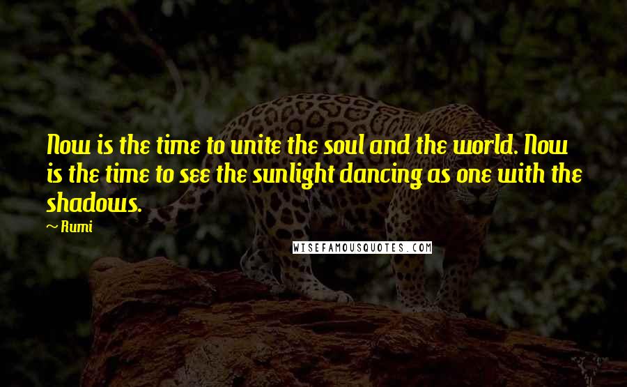 Rumi Quotes: Now is the time to unite the soul and the world. Now is the time to see the sunlight dancing as one with the shadows.