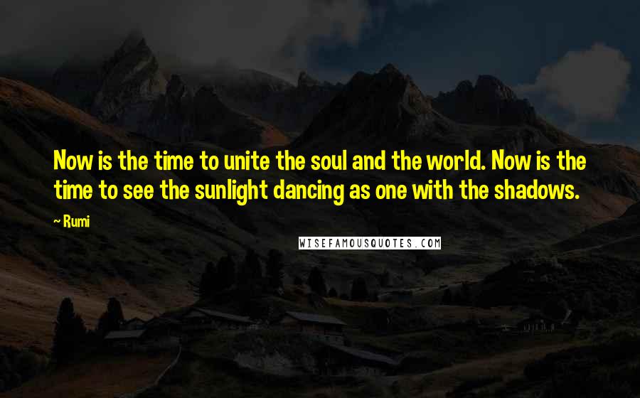 Rumi Quotes: Now is the time to unite the soul and the world. Now is the time to see the sunlight dancing as one with the shadows.