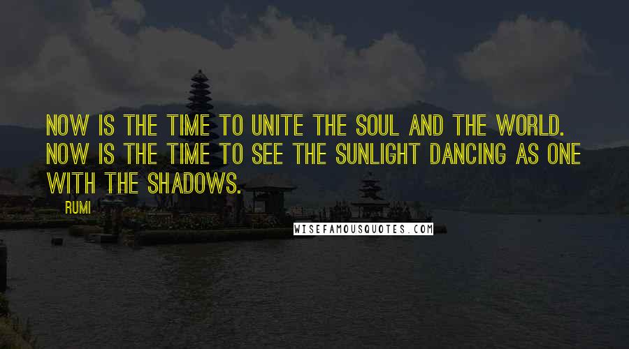Rumi Quotes: Now is the time to unite the soul and the world. Now is the time to see the sunlight dancing as one with the shadows.