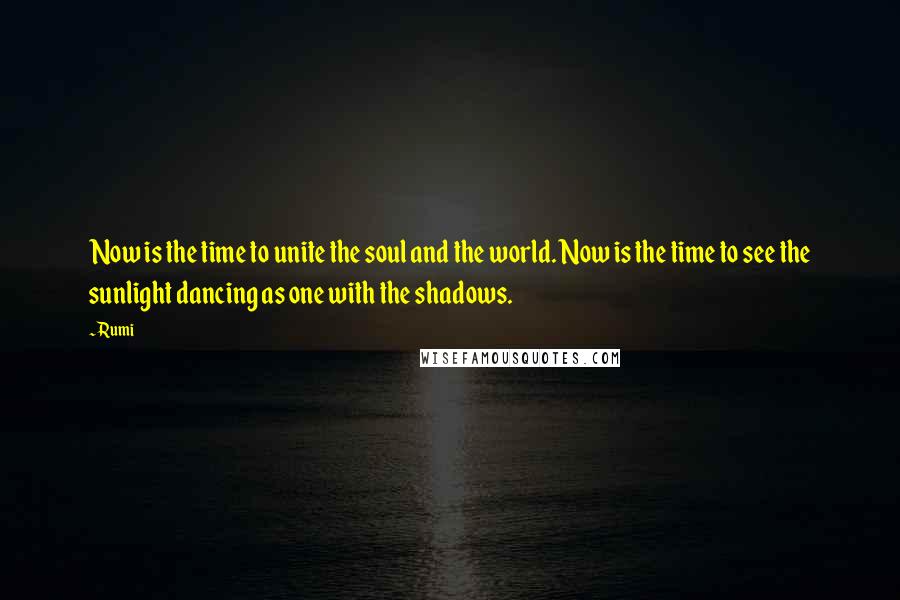 Rumi Quotes: Now is the time to unite the soul and the world. Now is the time to see the sunlight dancing as one with the shadows.