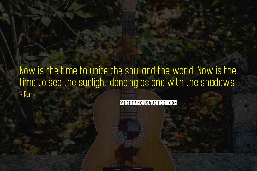 Rumi Quotes: Now is the time to unite the soul and the world. Now is the time to see the sunlight dancing as one with the shadows.