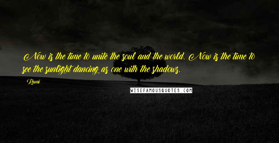 Rumi Quotes: Now is the time to unite the soul and the world. Now is the time to see the sunlight dancing as one with the shadows.