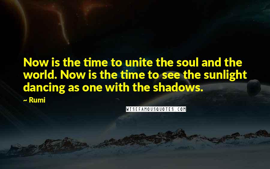 Rumi Quotes: Now is the time to unite the soul and the world. Now is the time to see the sunlight dancing as one with the shadows.