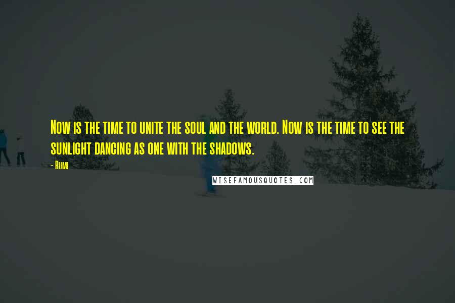 Rumi Quotes: Now is the time to unite the soul and the world. Now is the time to see the sunlight dancing as one with the shadows.