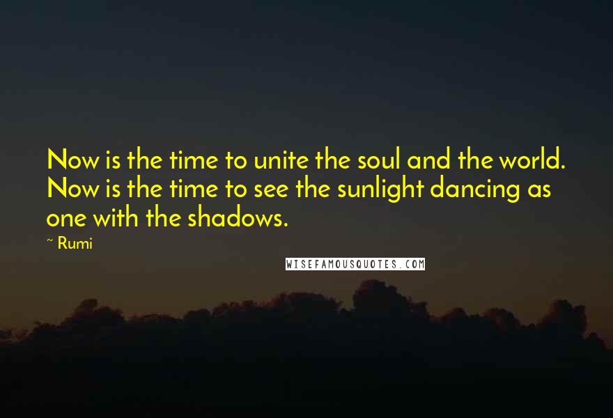 Rumi Quotes: Now is the time to unite the soul and the world. Now is the time to see the sunlight dancing as one with the shadows.