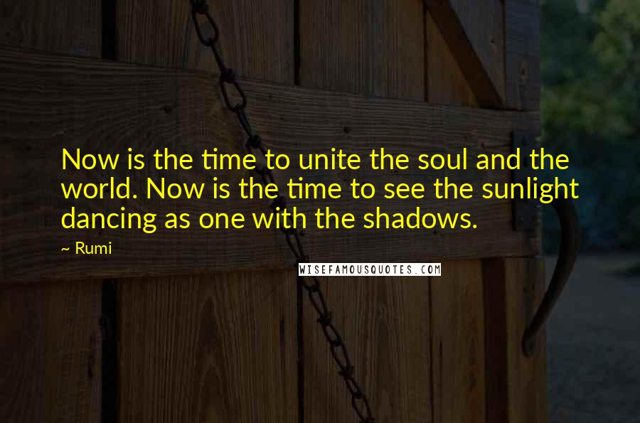 Rumi Quotes: Now is the time to unite the soul and the world. Now is the time to see the sunlight dancing as one with the shadows.