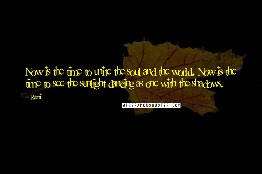 Rumi Quotes: Now is the time to unite the soul and the world. Now is the time to see the sunlight dancing as one with the shadows.
