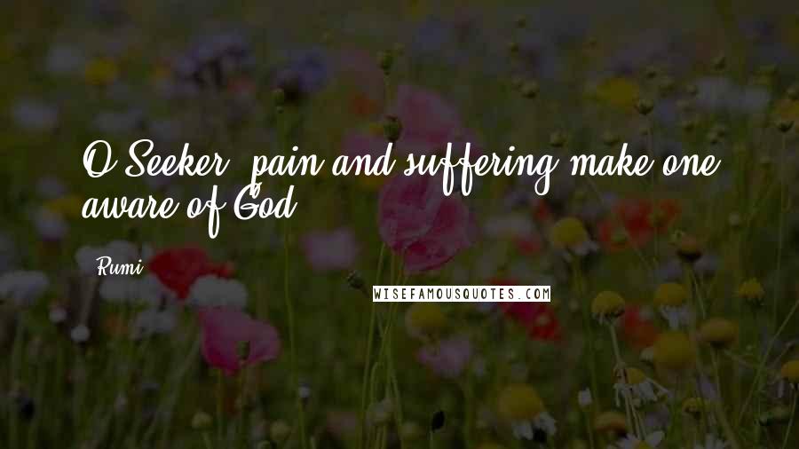 Rumi Quotes: O Seeker, pain and suffering make one aware of God.