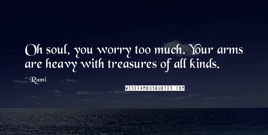 Rumi Quotes: Oh soul, you worry too much. Your arms are heavy with treasures of all kinds.