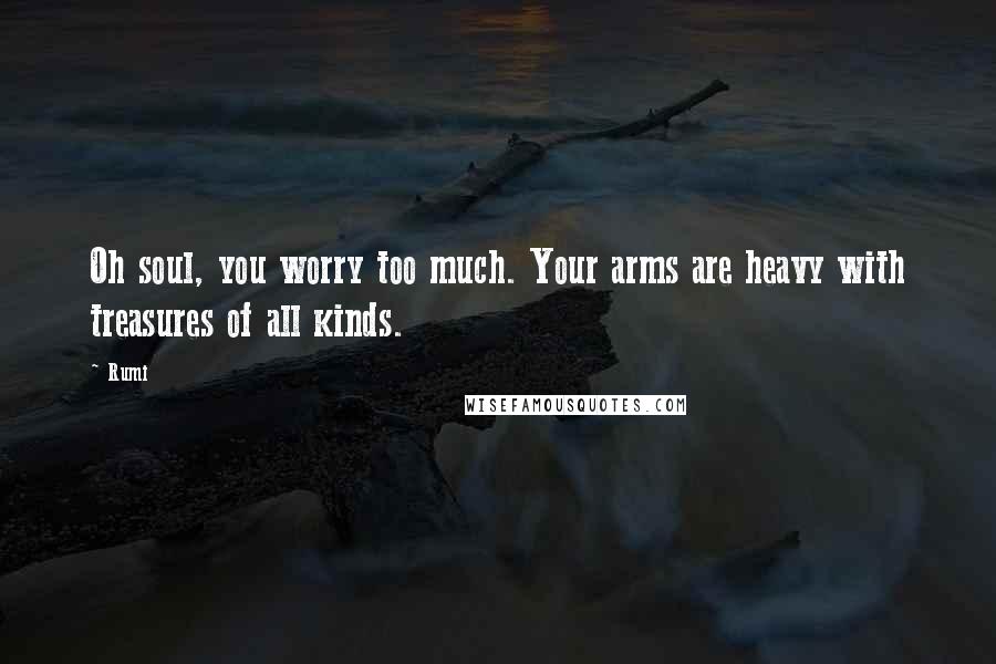 Rumi Quotes: Oh soul, you worry too much. Your arms are heavy with treasures of all kinds.