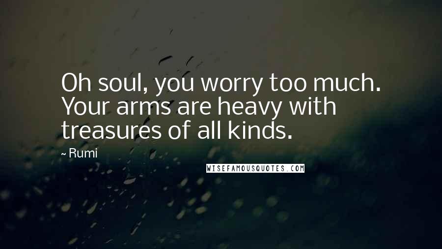 Rumi Quotes: Oh soul, you worry too much. Your arms are heavy with treasures of all kinds.