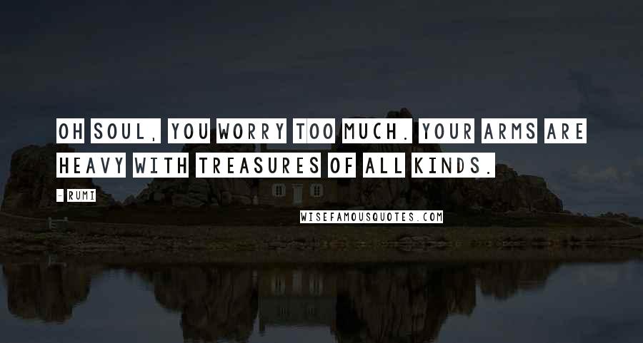 Rumi Quotes: Oh soul, you worry too much. Your arms are heavy with treasures of all kinds.