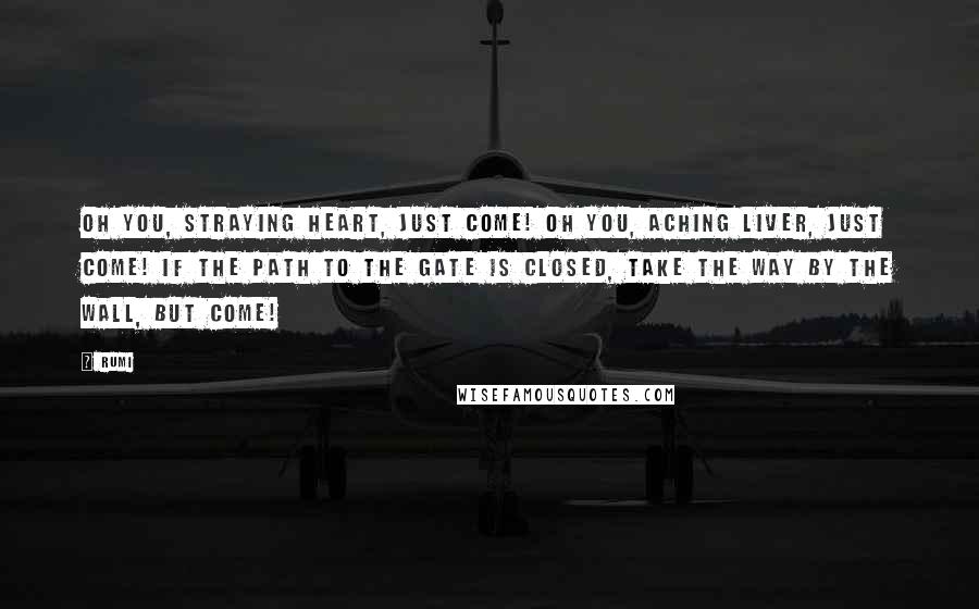 Rumi Quotes: Oh you, straying heart, just come! Oh you, aching liver, just come! If the path to the gate is closed, Take the way by the wall, but come!