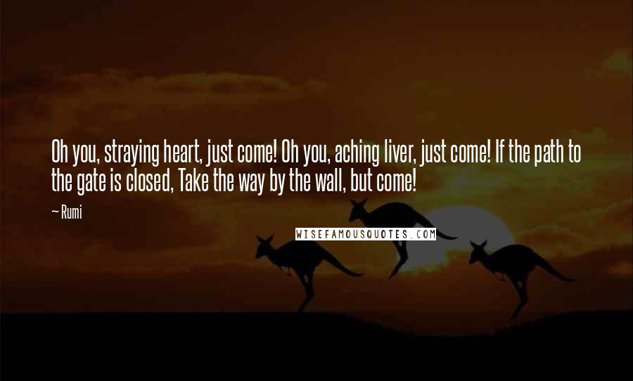 Rumi Quotes: Oh you, straying heart, just come! Oh you, aching liver, just come! If the path to the gate is closed, Take the way by the wall, but come!