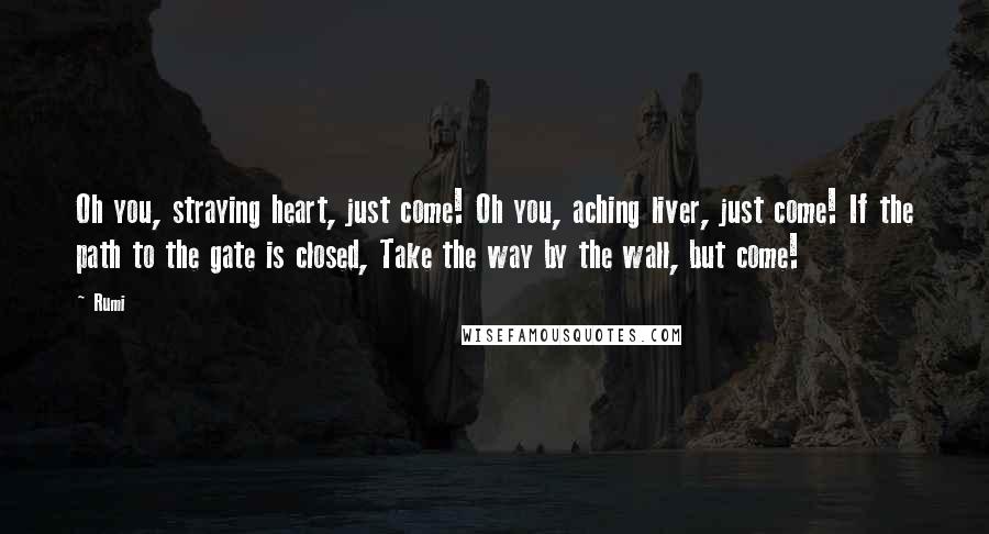 Rumi Quotes: Oh you, straying heart, just come! Oh you, aching liver, just come! If the path to the gate is closed, Take the way by the wall, but come!