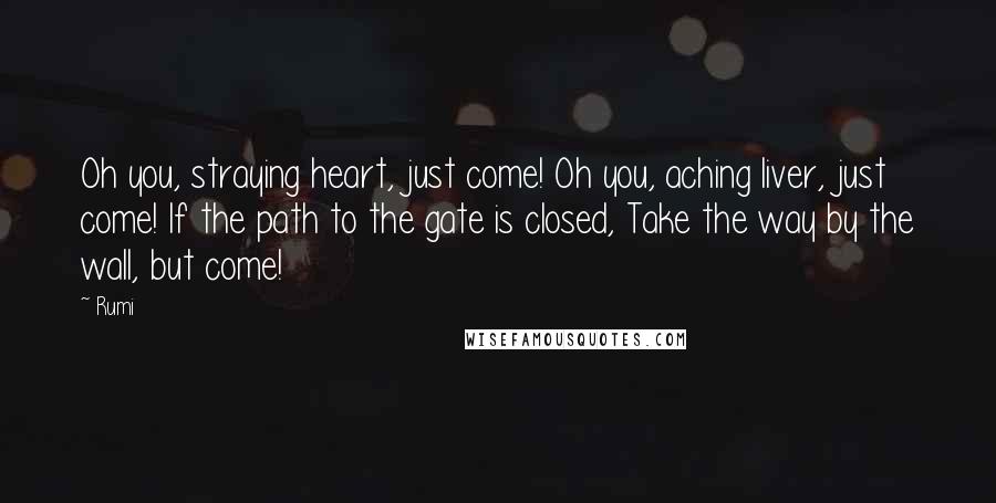 Rumi Quotes: Oh you, straying heart, just come! Oh you, aching liver, just come! If the path to the gate is closed, Take the way by the wall, but come!