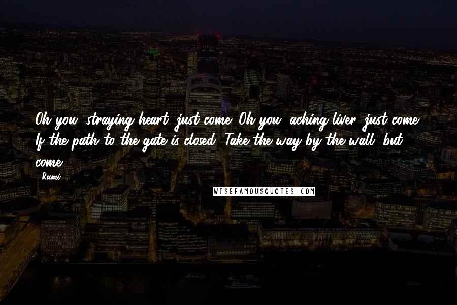 Rumi Quotes: Oh you, straying heart, just come! Oh you, aching liver, just come! If the path to the gate is closed, Take the way by the wall, but come!