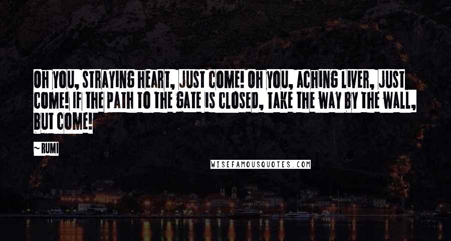 Rumi Quotes: Oh you, straying heart, just come! Oh you, aching liver, just come! If the path to the gate is closed, Take the way by the wall, but come!