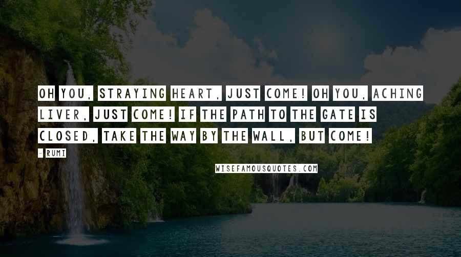 Rumi Quotes: Oh you, straying heart, just come! Oh you, aching liver, just come! If the path to the gate is closed, Take the way by the wall, but come!