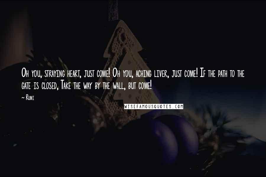 Rumi Quotes: Oh you, straying heart, just come! Oh you, aching liver, just come! If the path to the gate is closed, Take the way by the wall, but come!