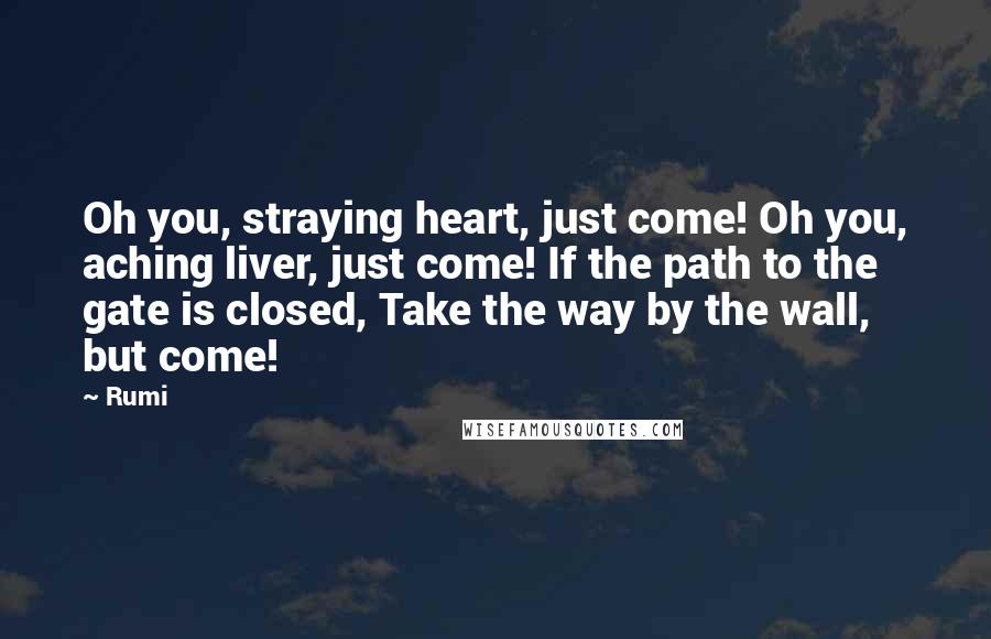 Rumi Quotes: Oh you, straying heart, just come! Oh you, aching liver, just come! If the path to the gate is closed, Take the way by the wall, but come!