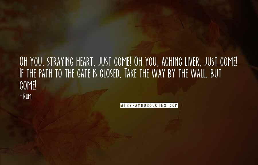 Rumi Quotes: Oh you, straying heart, just come! Oh you, aching liver, just come! If the path to the gate is closed, Take the way by the wall, but come!