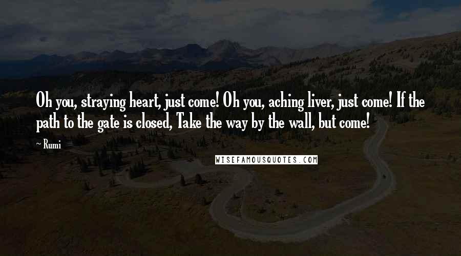 Rumi Quotes: Oh you, straying heart, just come! Oh you, aching liver, just come! If the path to the gate is closed, Take the way by the wall, but come!