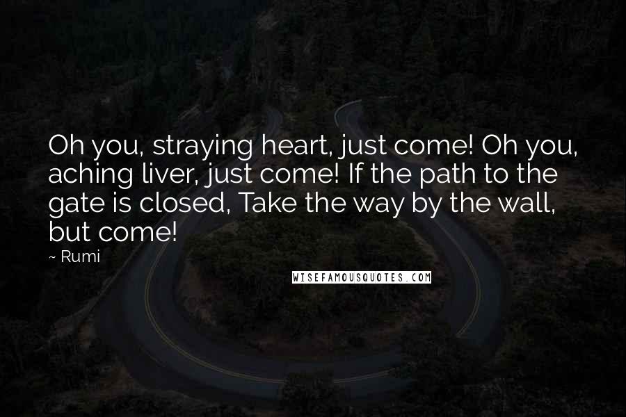 Rumi Quotes: Oh you, straying heart, just come! Oh you, aching liver, just come! If the path to the gate is closed, Take the way by the wall, but come!