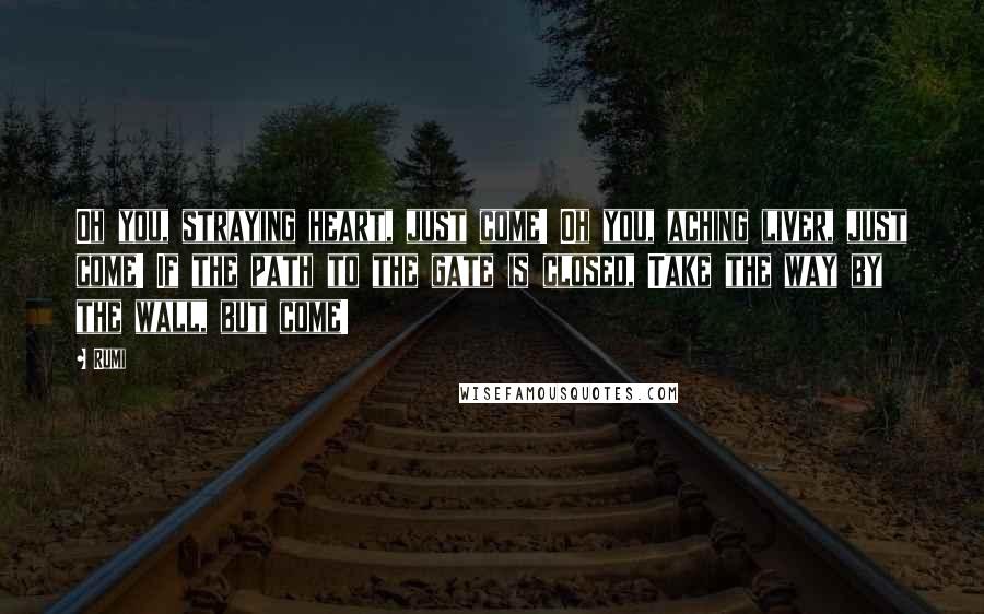 Rumi Quotes: Oh you, straying heart, just come! Oh you, aching liver, just come! If the path to the gate is closed, Take the way by the wall, but come!