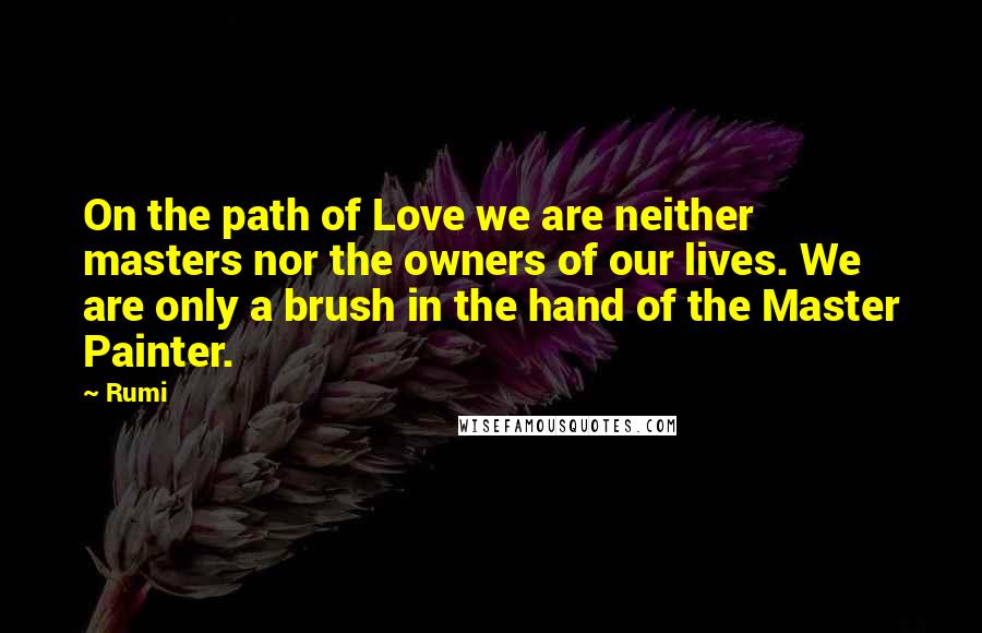 Rumi Quotes: On the path of Love we are neither masters nor the owners of our lives. We are only a brush in the hand of the Master Painter.