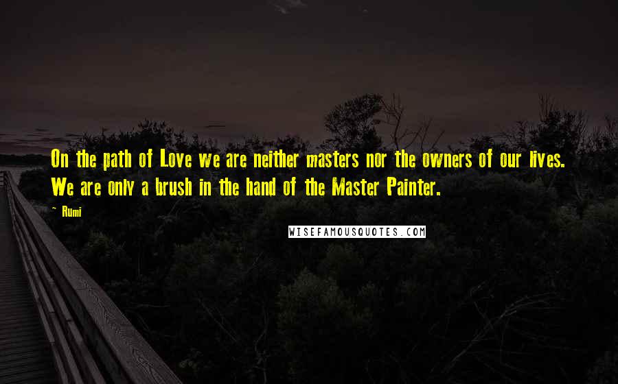 Rumi Quotes: On the path of Love we are neither masters nor the owners of our lives. We are only a brush in the hand of the Master Painter.