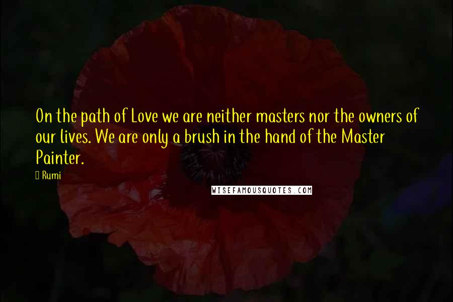 Rumi Quotes: On the path of Love we are neither masters nor the owners of our lives. We are only a brush in the hand of the Master Painter.